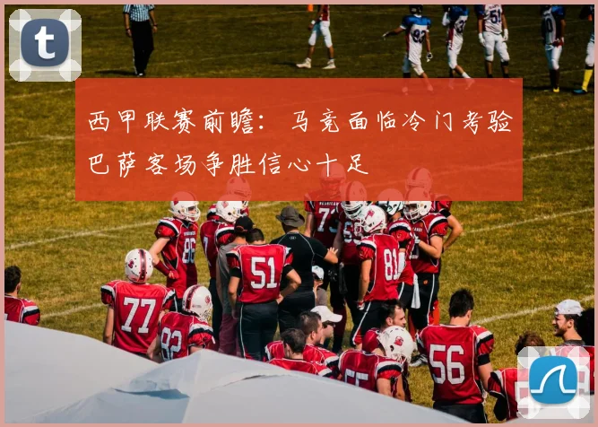 西甲联赛前瞻：马竞面临冷门考验巴萨客场争胜信心十足