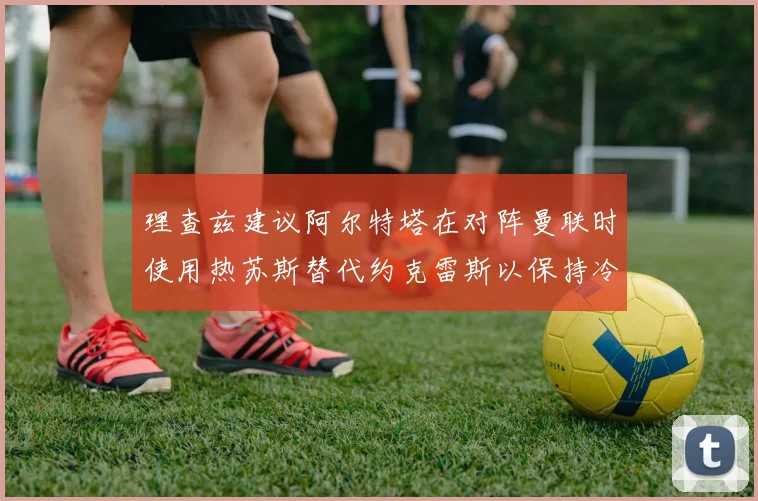 理查兹建议阿尔特塔在对阵曼联时使用热苏斯替代约克雷斯以保持冷静状态