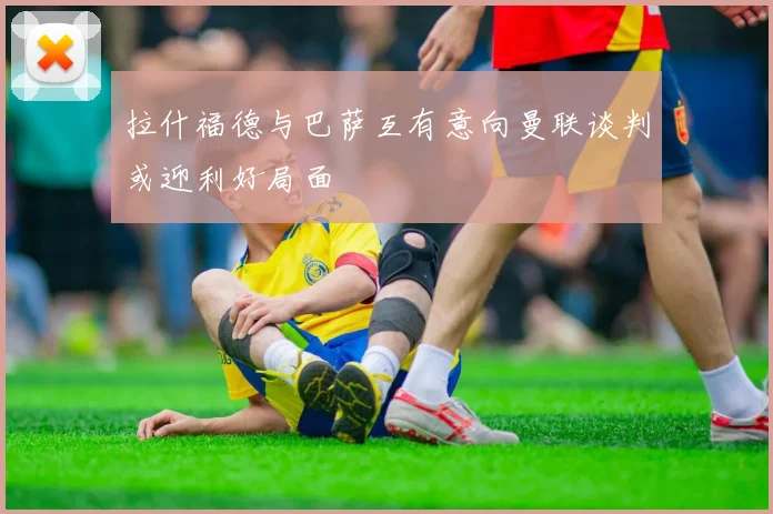 拉什福德与巴萨互有意向曼联谈判或迎利好局面