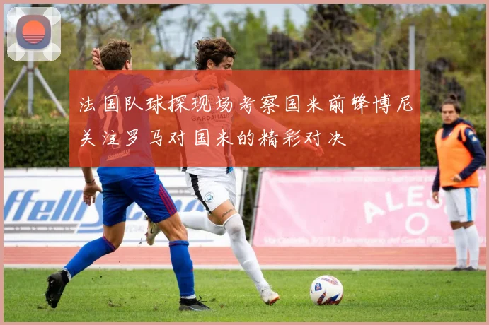 法国队球探现场考察国米前锋博尼关注罗马对国米的精彩对决