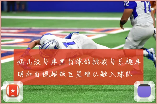 娟儿谈与库里打球的挑战与乐趣库明加自视超级巨星难以融入球队