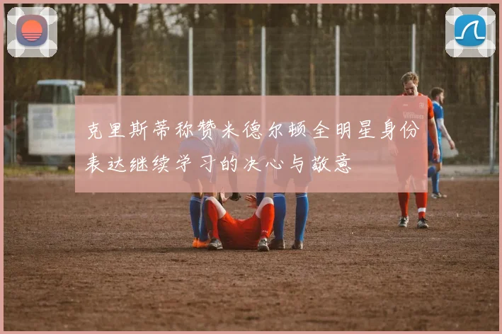 克里斯蒂称赞米德尔顿全明星身份表达继续学习的决心与敬意