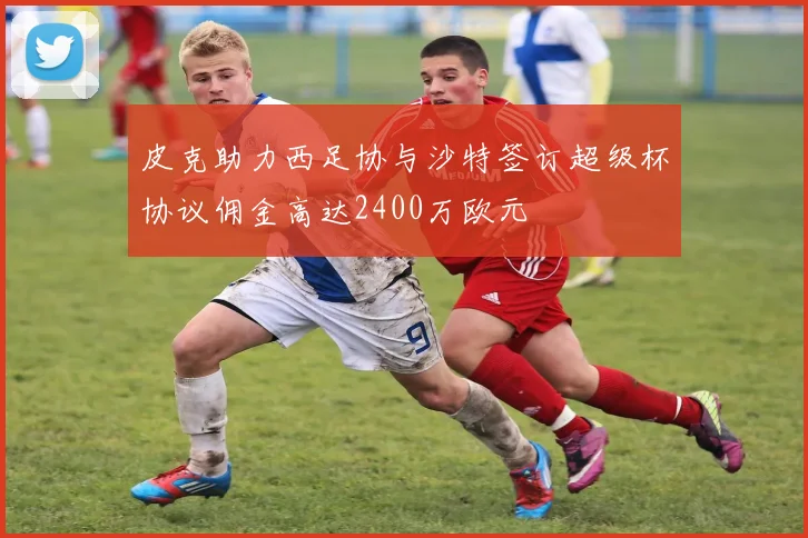 皮克助力西足协与沙特签订超级杯协议佣金高达2400万欧元