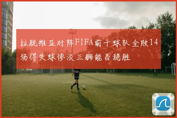 拉脱维亚对阵FIFA前十球队全败14场得失球惨淡三狮能否稳胜