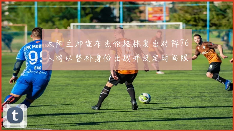 太阳主帅宣布杰伦格林复出对阵76人将以替补身份出战并设定时间限制