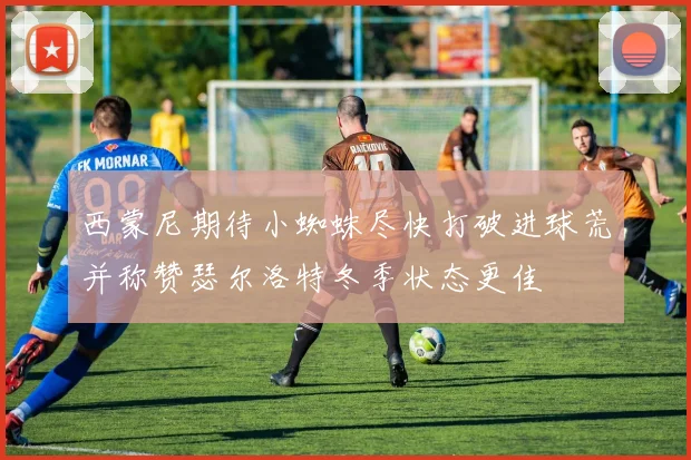 西蒙尼期待小蜘蛛尽快打破进球荒并称赞瑟尔洛特冬季状态更佳