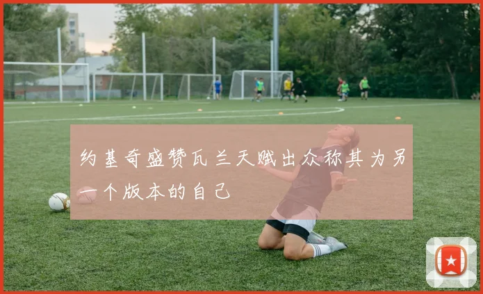 约基奇盛赞瓦兰天赋出众称其为另一个版本的自己