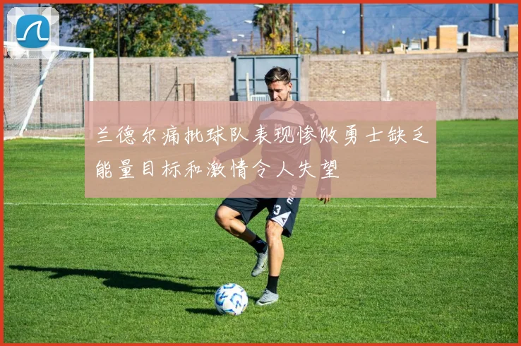 兰德尔痛批球队表现惨败勇士缺乏能量目标和激情令人失望