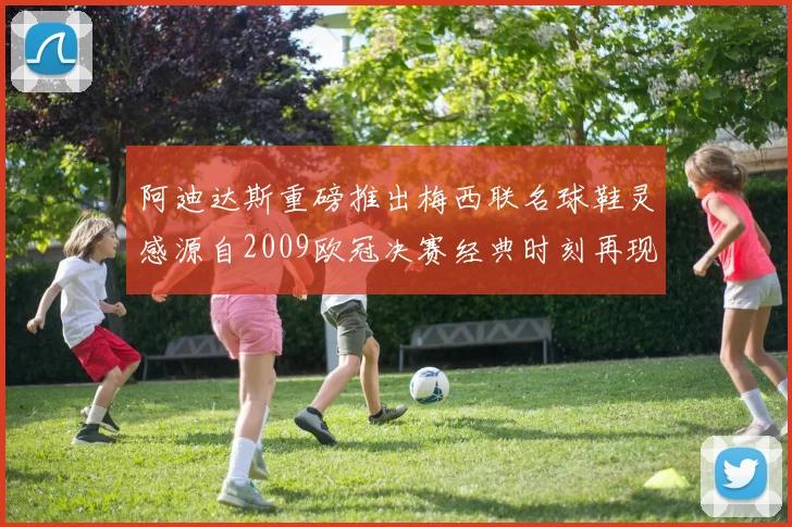 阿迪达斯重磅推出梅西联名球鞋灵感源自2009欧冠决赛经典时刻再现