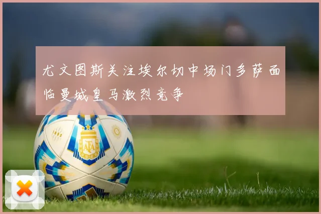 尤文图斯关注埃尔切中场门多萨面临曼城皇马激烈竞争