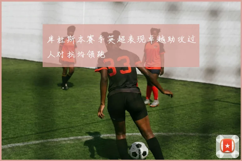 库杜斯本赛季英超表现卓越助攻过人对抗均领跑
