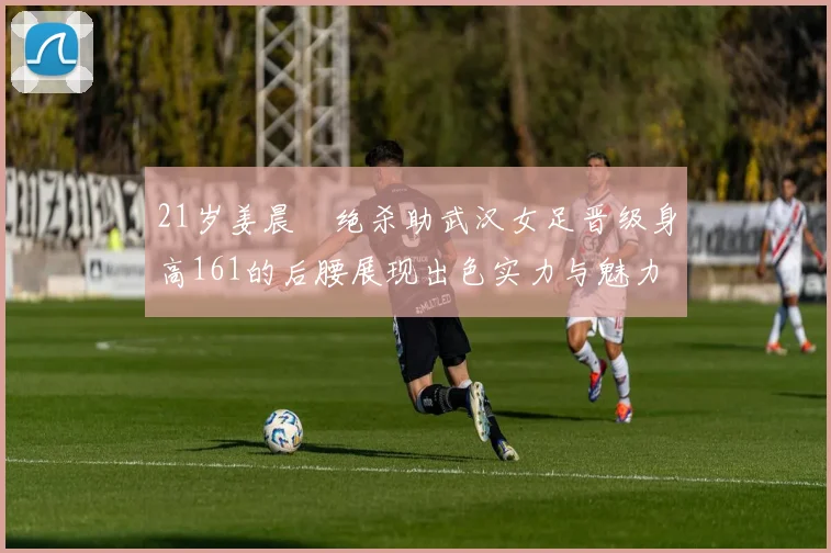 21岁姜晨璟绝杀助武汉女足晋级身高161的后腰展现出色实力与魅力