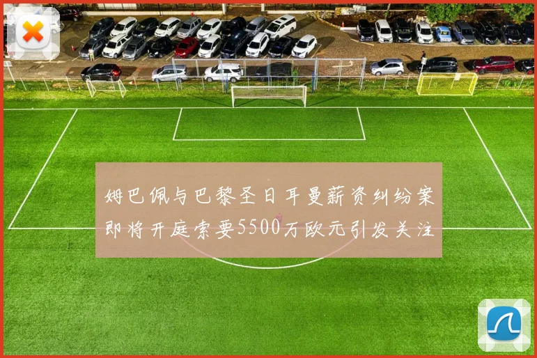 姆巴佩与巴黎圣日耳曼薪资纠纷案即将开庭索要5500万欧元引发关注