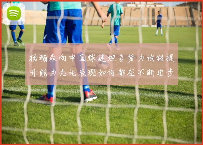 杨瀚森向中国球迷坦言努力试错提升能力无论表现如何都在不断进步