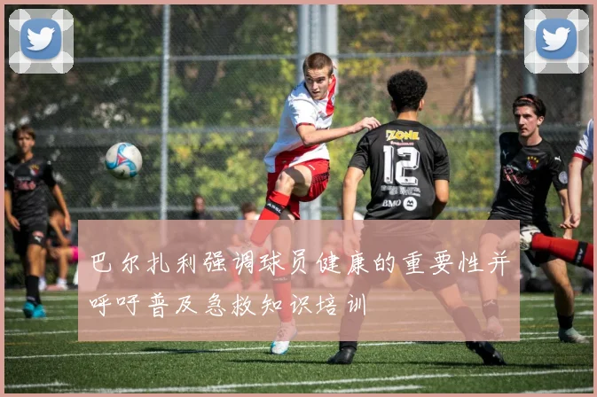 巴尔扎利强调球员健康的重要性并呼吁普及急救知识培训