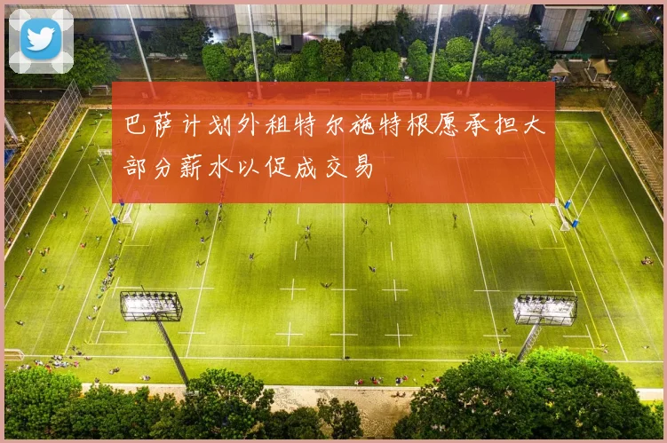 巴萨计划外租特尔施特根愿承担大部分薪水以促成交易