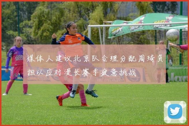 媒体人建议北京队合理分配周琦负担以应对漫长赛季疲惫挑战