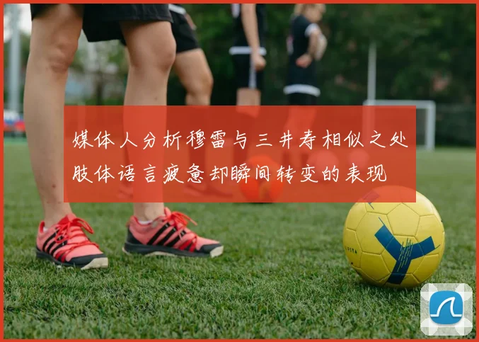 媒体人分析穆雷与三井寿相似之处肢体语言疲惫却瞬间转变的表现