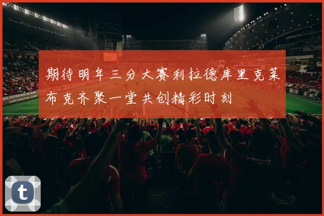 期待明年三分大赛利拉德库里克莱布克齐聚一堂共创精彩时刻