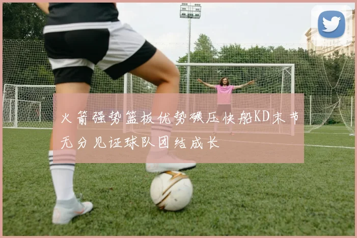 火箭强势篮板优势碾压快船KD末节无分见证球队团结成长