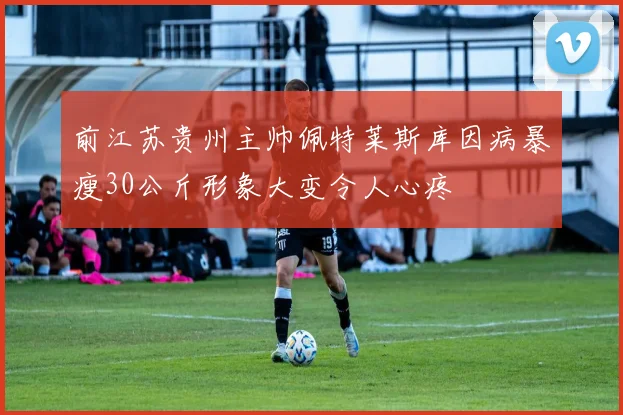 前江苏贵州主帅佩特莱斯库因病暴瘦30公斤形象大变令人心疼
