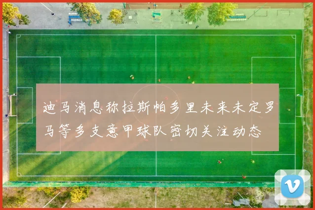 迪马消息称拉斯帕多里未来未定罗马等多支意甲球队密切关注动态