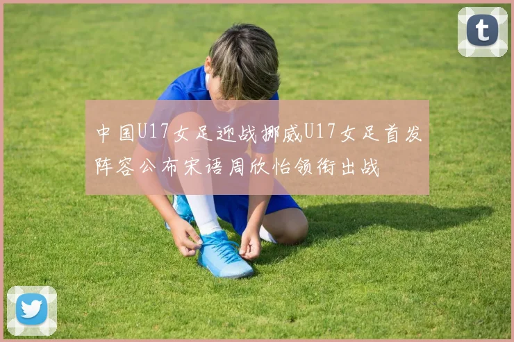 中国U17女足迎战挪威U17女足首发阵容公布宋语周欣怡领衔出战