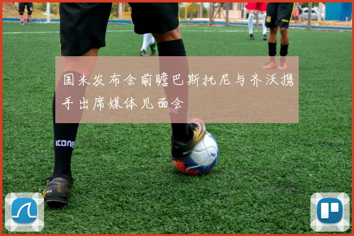 国米发布会前瞻巴斯托尼与齐沃携手出席媒体见面会