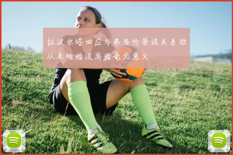 拉波尔塔回应与弗洛伦蒂诺关系称从未结婚谈离婚毫无意义