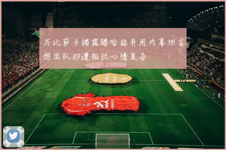 万比萨卡揭露滕哈赫弃用内幕坦言想离队却遭阻拦心情复杂