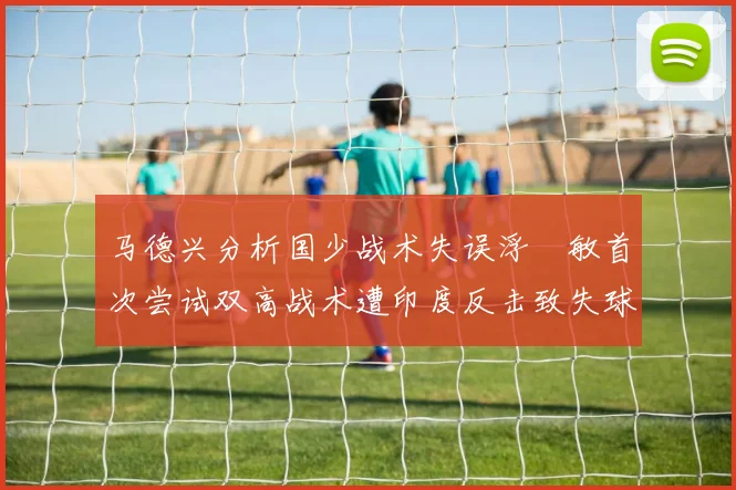 马德兴分析国少战术失误浮嶋敏首次尝试双高战术遭印度反击致失球
