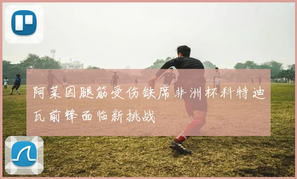 阿莱因腿筋受伤缺席非洲杯科特迪瓦前锋面临新挑战