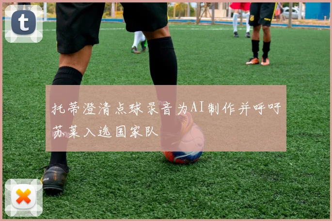 托蒂澄清点球录音为AI制作并呼吁苏莱入选国家队