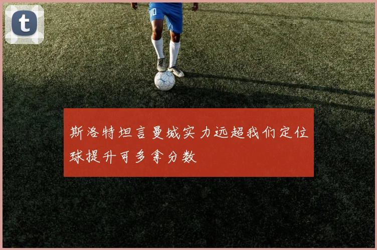 斯洛特坦言曼城实力远超我们定位球提升可多拿分数