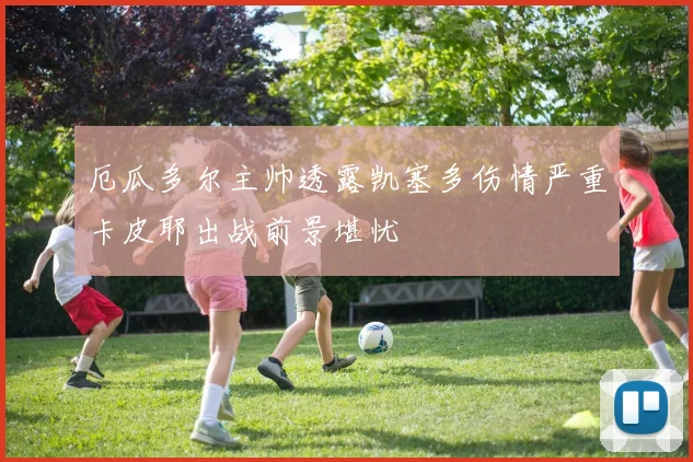 厄瓜多尔主帅透露凯塞多伤情严重卡皮耶出战前景堪忧