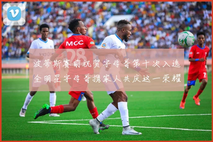 波蒂斯赛前祝贺字母哥第十次入选全明星字母哥携家人共庆这一荣耀时刻