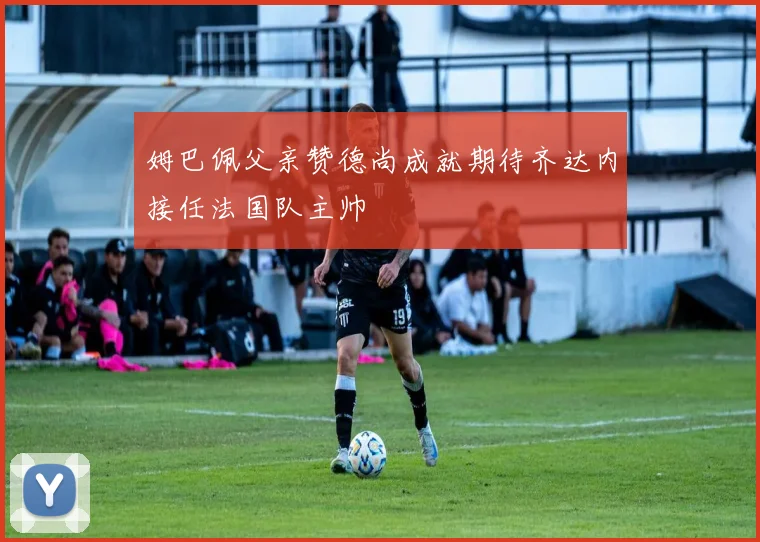 姆巴佩父亲赞德尚成就期待齐达内接任法国队主帅