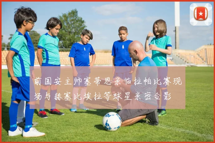 前国安主帅塞蒂恩亲临拉帕比赛现场与赫塞比埃拉等球星亲密合影