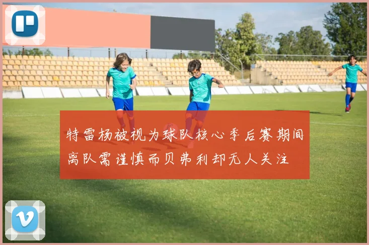 特雷杨被视为球队核心季后赛期间离队需谨慎而贝弗利却无人关注