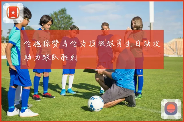 伦施称赞马伦为顶级球员生日助攻助力球队胜利