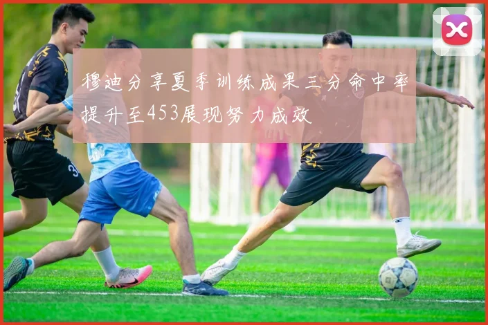 穆迪分享夏季训练成果三分命中率提升至453展现努力成效